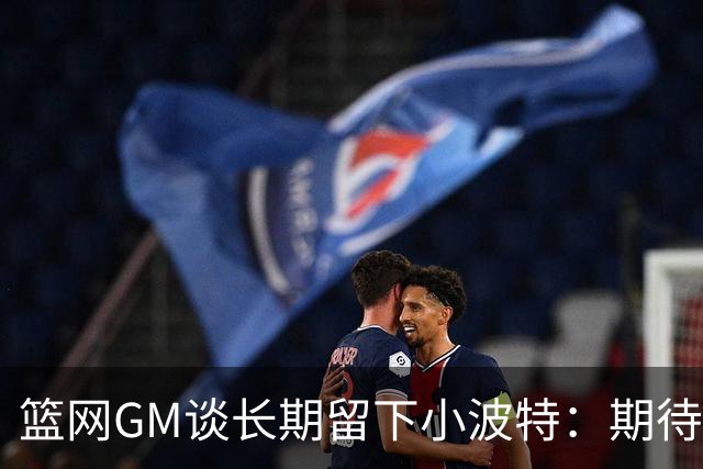 篮网GM谈长期留下小波特：期待他提升防守和篮板 还要展现领导力